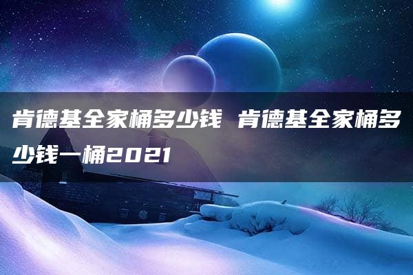 肯德基全家桶多少钱 肯德基全家桶多少钱一桶2021