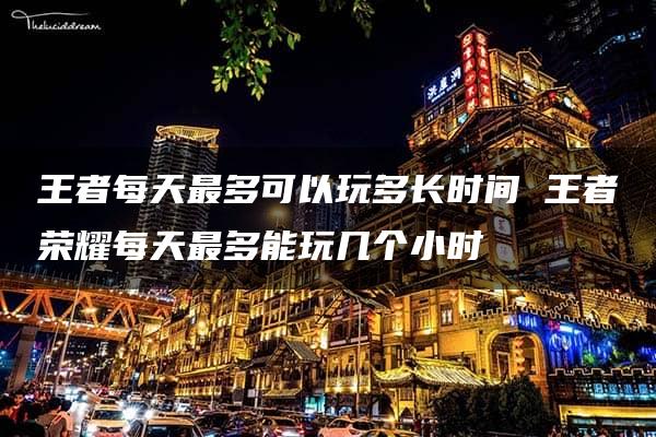 王者每天最多可以玩多长时间 王者荣耀每天最多能玩几个小时