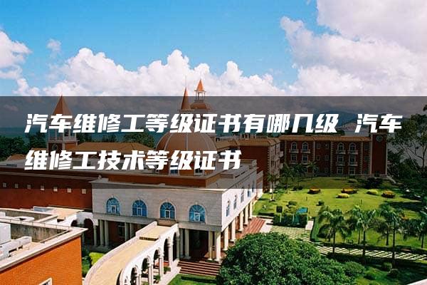 汽车维修工等级证书有哪几级 汽车维修工技术等级证书