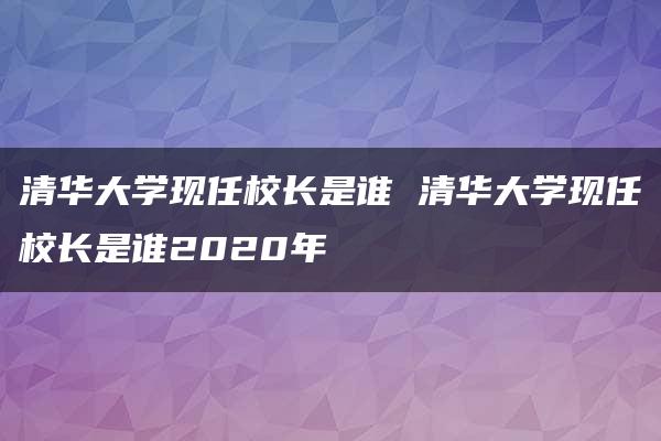 清华大学现任校长是谁 清华大学现任校长是谁2020年