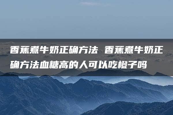 香蕉煮牛奶正确方法 香蕉煮牛奶正确方法血糖高的人可以吃橙子吗