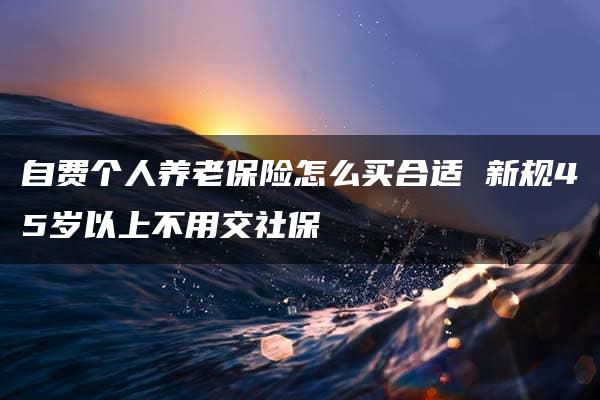 自费个人养老保险怎么买合适 新规45岁以上不用交社保