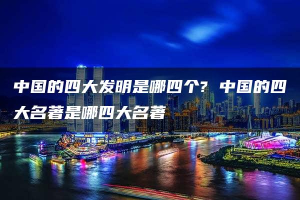 中国的四大发明是哪四个? 中国的四大名著是哪四大名著