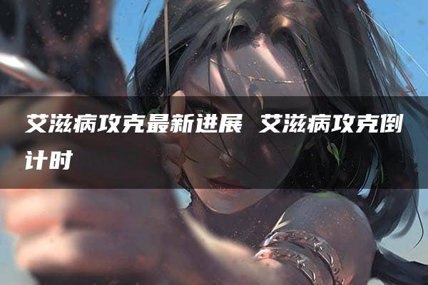 艾滋病攻克最新进展 艾滋病攻克倒计时