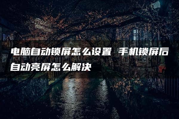 电脑自动锁屏怎么设置 手机锁屏后自动亮屏怎么解决