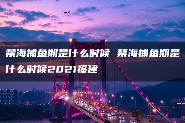 禁海捕鱼期是什么时候 禁海捕鱼期是什么时候2021福建