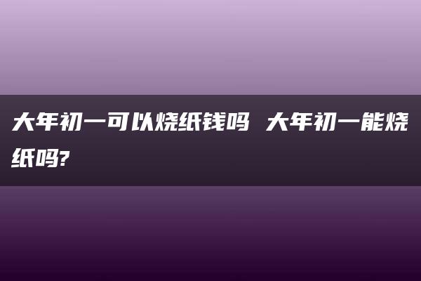 大年初一可以烧纸钱吗 大年初一能烧纸吗?