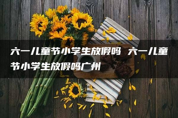 六一儿童节小学生放假吗 六一儿童节小学生放假吗广州