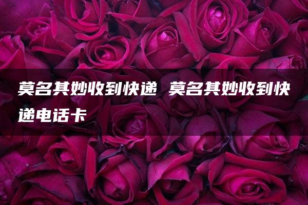 莫名其妙收到快递 莫名其妙收到快递电话卡