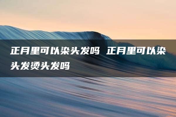 正月里可以染头发吗 正月里可以染头发烫头发吗