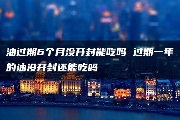 油过期6个月没开封能吃吗 过期一年的油没开封还能吃吗