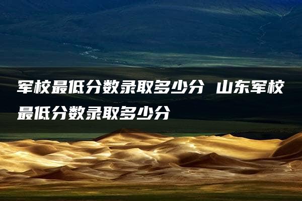 军校最低分数录取多少分 山东军校最低分数录取多少分