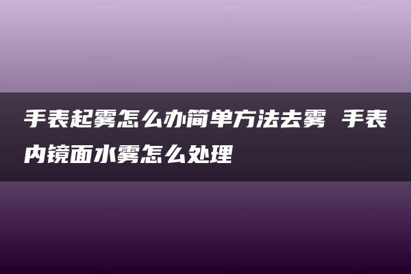 手表起雾怎么办简单方法去雾 手表内镜面水雾怎么处理