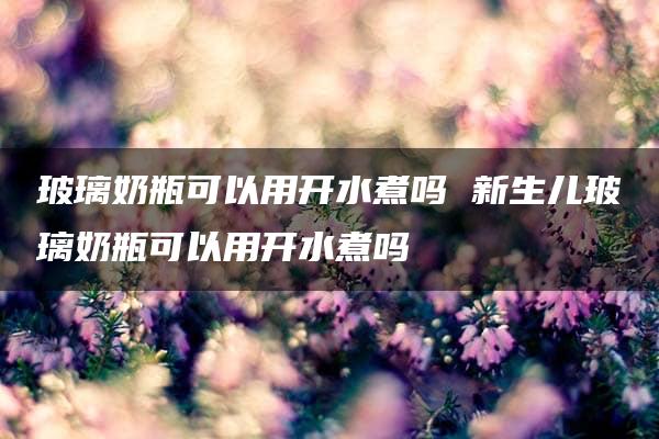 玻璃奶瓶可以用开水煮吗 新生儿玻璃奶瓶可以用开水煮吗