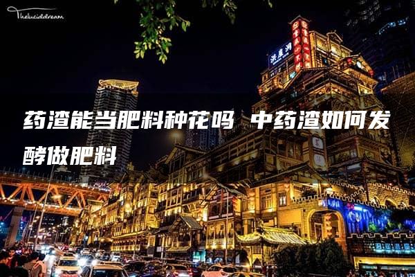 药渣能当肥料种花吗 中药渣如何发酵做肥料