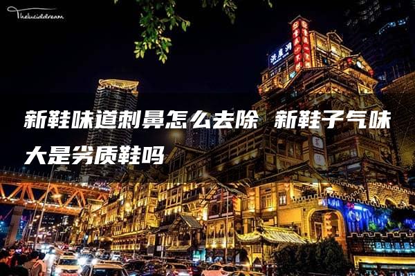 新鞋味道刺鼻怎么去除 新鞋子气味大是劣质鞋吗