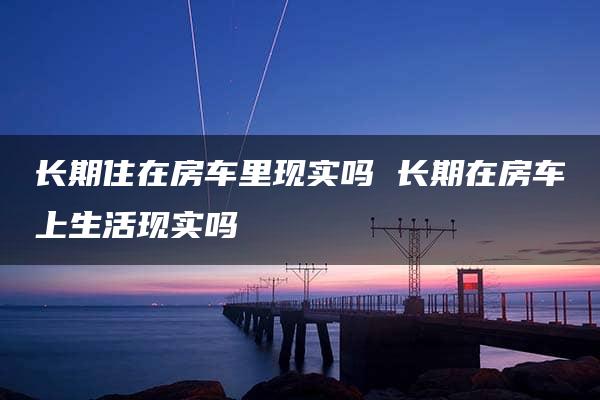 长期住在房车里现实吗 长期在房车上生活现实吗