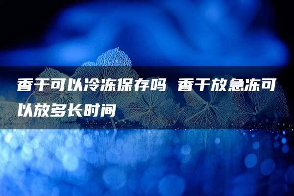 香干可以冷冻保存吗 香干放急冻可以放多长时间