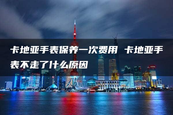 卡地亚手表保养一次费用 卡地亚手表不走了什么原因