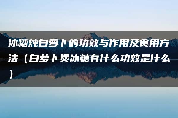 冰糖炖白萝卜的功效与作用及食用方法（白萝卜煲冰糖有什么功效是什么）