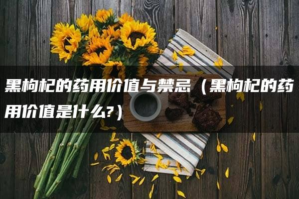 黑枸杞的药用价值与禁忌（黑枸杞的药用价值是什么?）