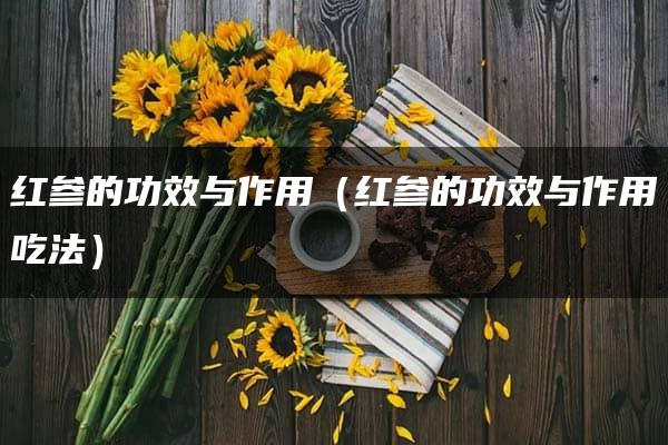 红参的功效与作用（红参的功效与作用吃法）