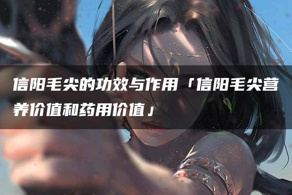 信阳毛尖的功效与作用「信阳毛尖营养价值和药用价值」