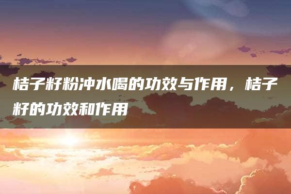 桔子籽粉冲水喝的功效与作用，桔子籽的功效和作用