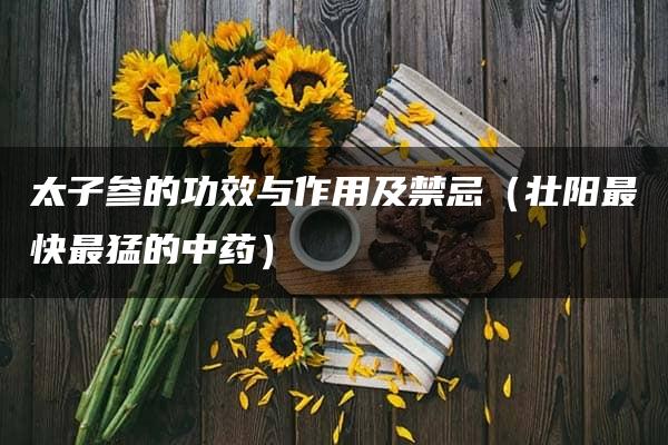 太子参的功效与作用及禁忌（壮阳最快最猛的中药）