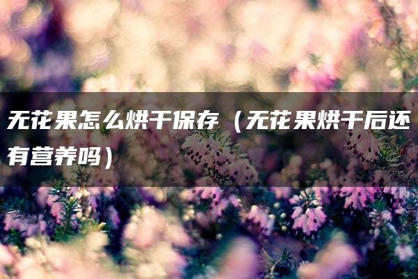 无花果怎么烘干保存（无花果烘干后还有营养吗）