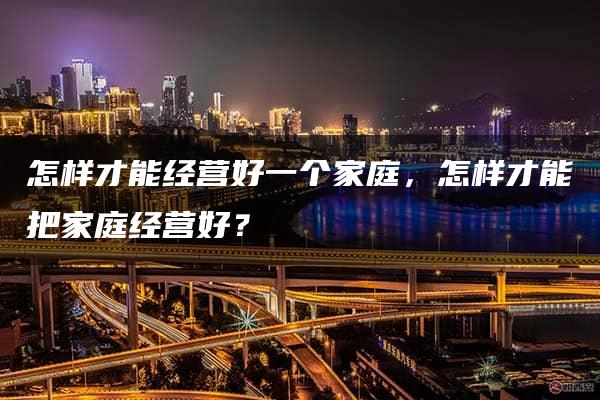 怎样才能经营好一个家庭，怎样才能把家庭经营好？