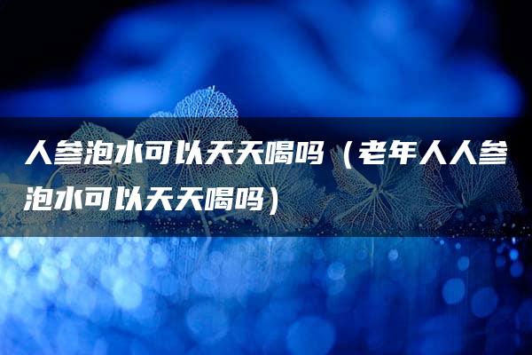 人参泡水可以天天喝吗（老年人人参泡水可以天天喝吗）