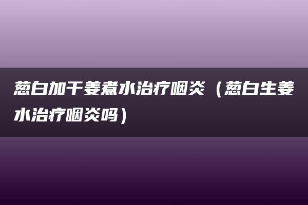 葱白加干姜煮水治疗咽炎（葱白生姜水治疗咽炎吗）