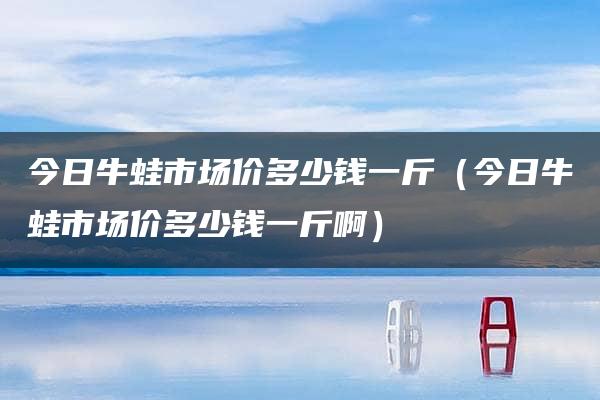 今日牛蛙市场价多少钱一斤（今日牛蛙市场价多少钱一斤啊）