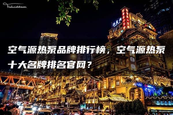 空气源热泵品牌排行榜，空气源热泵十大名牌排名官网？