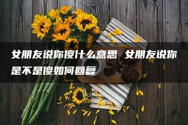 女朋友说你傻什么意思 女朋友说你是不是傻如何回复