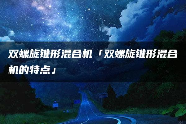 双螺旋锥形混合机「双螺旋锥形混合机的特点」