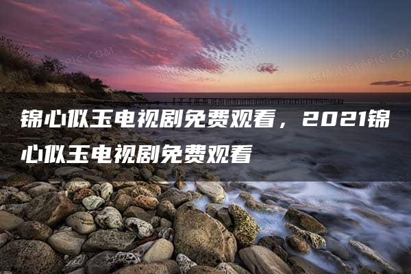 锦心似玉电视剧免费观看，2021锦心似玉电视剧免费观看