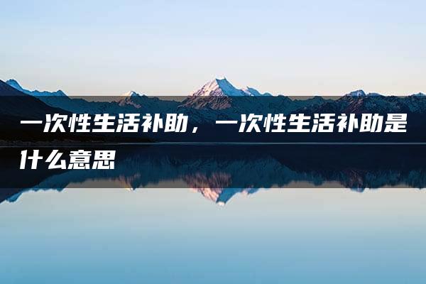 一次性生活补助，一次性生活补助是什么意思