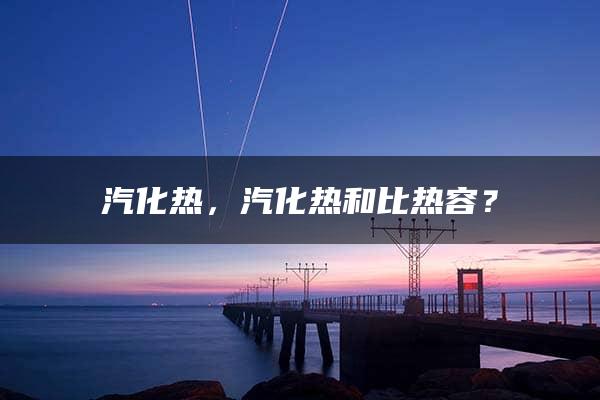 汽化热，汽化热和比热容？