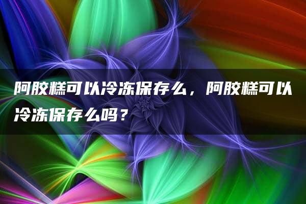 阿胶糕可以冷冻保存么，阿胶糕可以冷冻保存么吗？