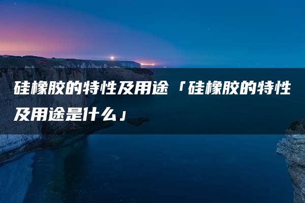 硅橡胶的特性及用途「硅橡胶的特性及用途是什么」