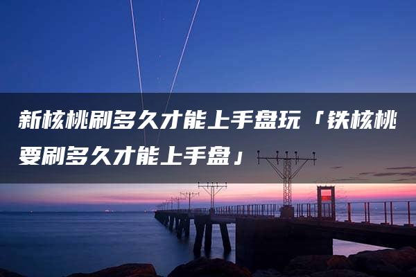 新核桃刷多久才能上手盘玩「铁核桃要刷多久才能上手盘」