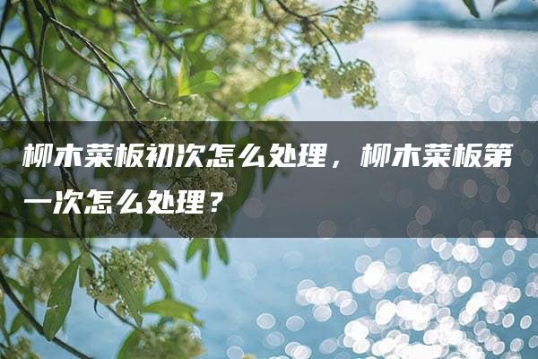 柳木菜板初次怎么处理，柳木菜板第一次怎么处理？