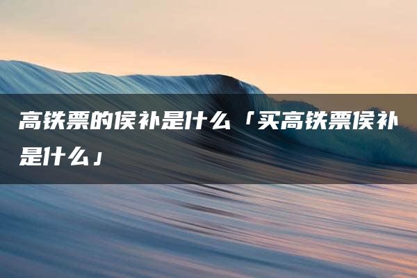 高铁票的侯补是什么「买高铁票侯补是什么」