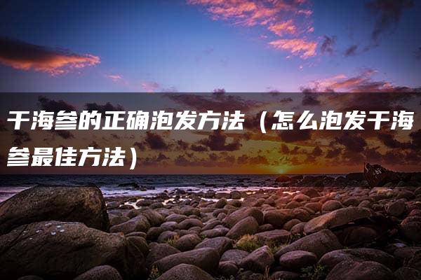 干海参的正确泡发方法（怎么泡发干海参最佳方法）