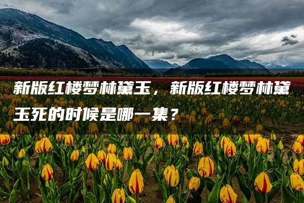 新版红楼梦林黛玉，新版红楼梦林黛玉死的时候是哪一集？