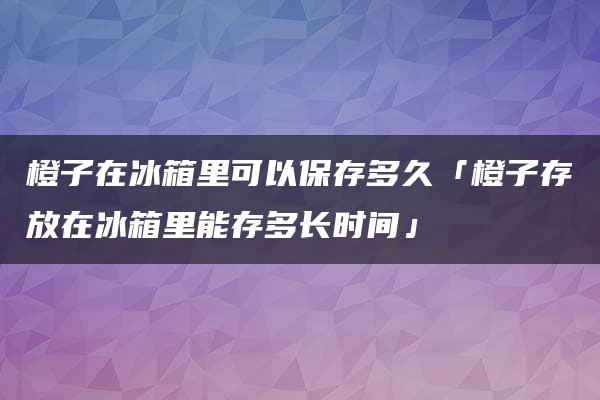 橙子在冰箱里可以保存多久「橙子存放在冰箱里能存多长时间」