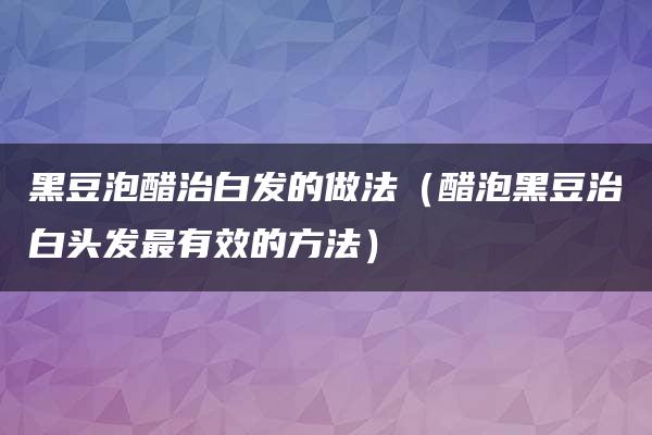 黑豆泡醋治白发的做法（醋泡黑豆治白头发最有效的方法）