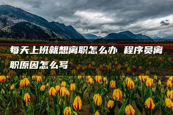 每天上班就想离职怎么办 程序员离职原因怎么写